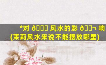 *
对 🐝 风水的影 🐬 响(茉莉风水来说不能摆放哪里)